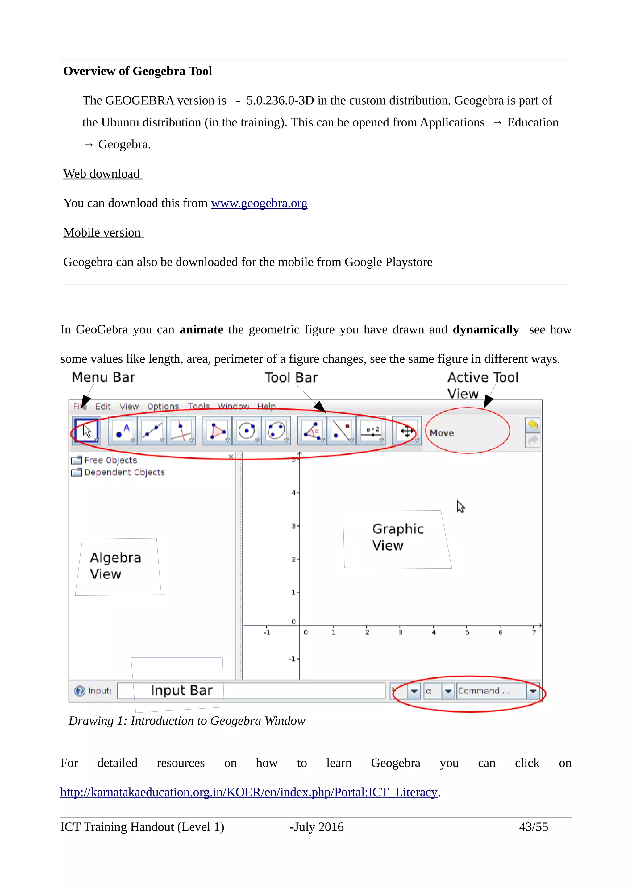 Overview of Geogebra Tool
The GEOGEBRA version is - 5.0.236.0-3D in the custom distribution. Geogebra is part of
the Ubuntu distribution (in the training). This can be opened from Applications → Education
→ Geogebra.
Web download
You can download this from www.geogebra.org
Mobile version
Geogebra can also be downloaded for the mobile from Google Playstore
In GeoGebra you can animate the geometric figure you have drawn and dynamically see how
some values like length, area, perimeter of a figure changes, see the same figure in different ways.
For detailed resources on how to learn Geogebra you can click on
http://karnatakaeducation.org.in/KOER/en/index.php/Portal:ICT_Literacy.
ICT Training Handout (Level 1) -July 2016 43/55
Drawing 1: Introduction to Geogebra Window
 
