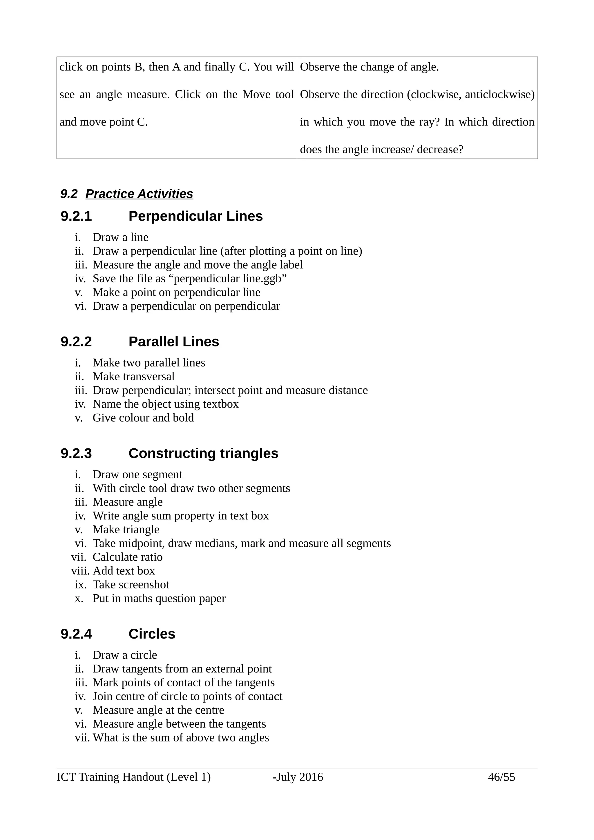 click on points B, then A and finally C. You will
see an angle measure. Click on the Move tool
and move point C.
Observe the change of angle.
Observe the direction (clockwise, anticlockwise)
in which you move the ray? In which direction
does the angle increase/ decrease?
9.2 Practice Activities
9.2.1 Perpendicular Lines
i. Draw a line
ii. Draw a perpendicular line (after plotting a point on line)
iii. Measure the angle and move the angle label
iv. Save the file as “perpendicular line.ggb”
v. Make a point on perpendicular line
vi. Draw a perpendicular on perpendicular
9.2.2 Parallel Lines
i. Make two parallel lines
ii. Make transversal
iii. Draw perpendicular; intersect point and measure distance
iv. Name the object using textbox
v. Give colour and bold
9.2.3 Constructing triangles
i. Draw one segment
ii. With circle tool draw two other segments
iii. Measure angle
iv. Write angle sum property in text box
v. Make triangle
vi. Take midpoint, draw medians, mark and measure all segments
vii. Calculate ratio
viii. Add text box
ix. Take screenshot
x. Put in maths question paper
9.2.4 Circles
i. Draw a circle
ii. Draw tangents from an external point
iii. Mark points of contact of the tangents
iv. Join centre of circle to points of contact
v. Measure angle at the centre
vi. Measure angle between the tangents
vii. What is the sum of above two angles
ICT Training Handout (Level 1) -July 2016 46/55
 
