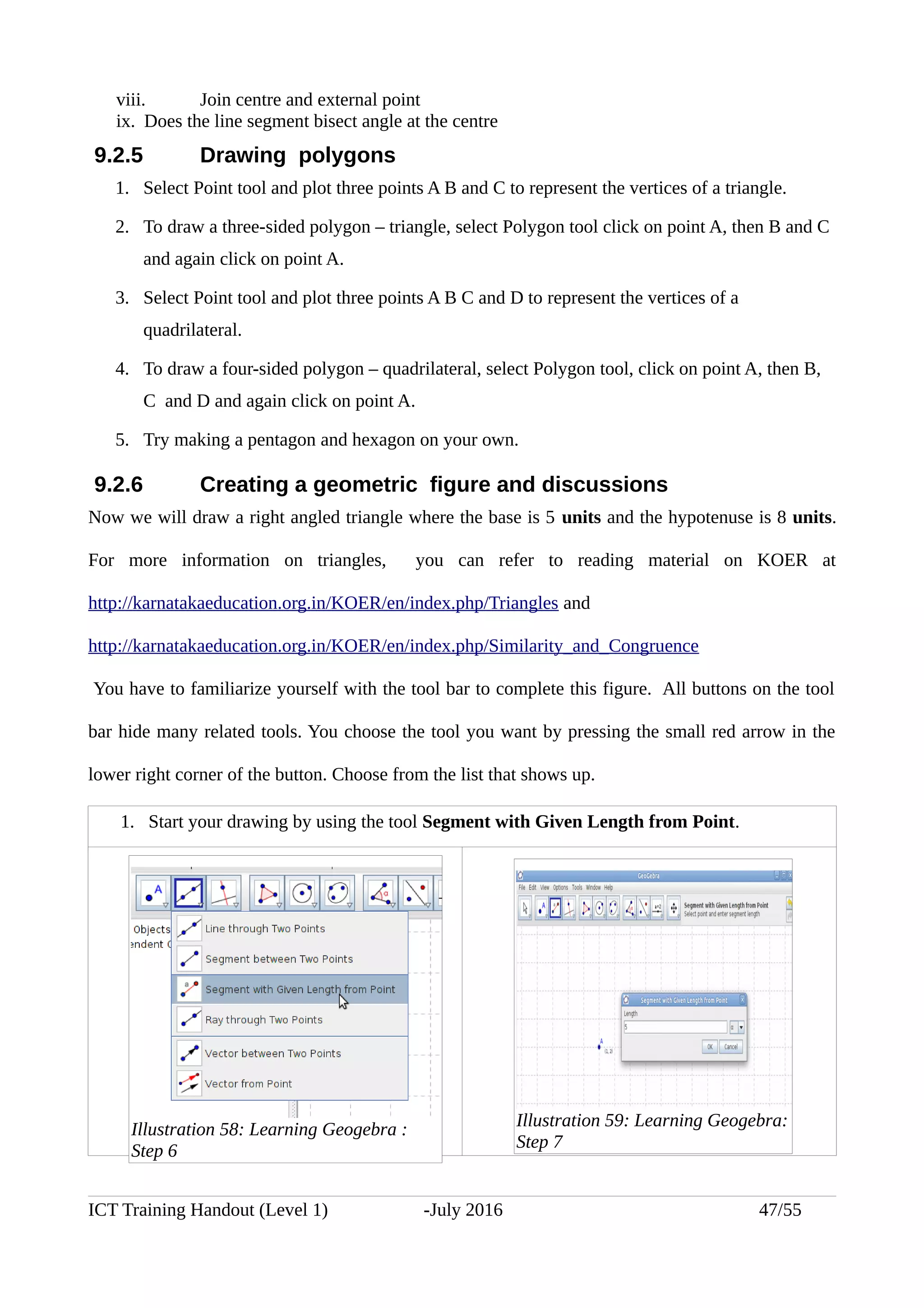 viii. Join centre and external point
ix. Does the line segment bisect angle at the centre
9.2.5 Drawing polygons
1. Select Point tool and plot three points A B and C to represent the vertices of a triangle.
2. To draw a three-sided polygon – triangle, select Polygon tool click on point A, then B and C
and again click on point A.
3. Select Point tool and plot three points A B C and D to represent the vertices of a
quadrilateral.
4. To draw a four-sided polygon – quadrilateral, select Polygon tool, click on point A, then B,
C and D and again click on point A.
5. Try making a pentagon and hexagon on your own.
9.2.6 Creating a geometric figure and discussions
Now we will draw a right angled triangle where the base is 5 units and the hypotenuse is 8 units.
For more information on triangles, you can refer to reading material on KOER at
http://karnatakaeducation.org.in/KOER/en/index.php/Triangles and
http://karnatakaeducation.org.in/KOER/en/index.php/Similarity_and_Congruence
You have to familiarize yourself with the tool bar to complete this figure. All buttons on the tool
bar hide many related tools. You choose the tool you want by pressing the small red arrow in the
lower right corner of the button. Choose from the list that shows up.
1. Start your drawing by using the tool Segment with Given Length from Point.
ICT Training Handout (Level 1) -July 2016 47/55
Illustration 58: Learning Geogebra :
Step 6
Illustration 59: Learning Geogebra:
Step 7
 