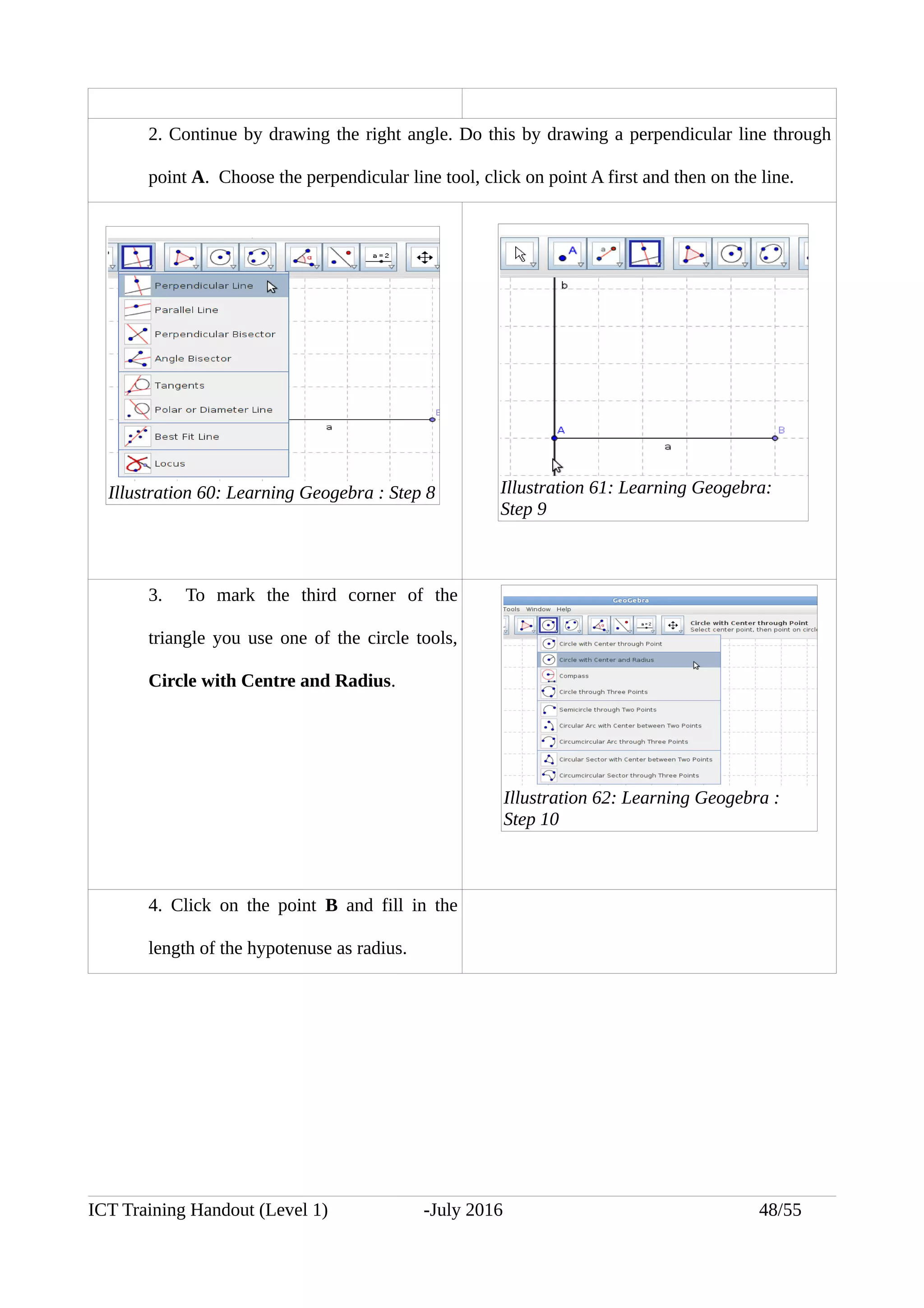 2. Continue by drawing the right angle. Do this by drawing a perpendicular line through
point A. Choose the perpendicular line tool, click on point A first and then on the line.
3. To mark the third corner of the
triangle you use one of the circle tools,
Circle with Centre and Radius.
4. Click on the point B and fill in the
length of the hypotenuse as radius.
ICT Training Handout (Level 1) -July 2016 48/55
Illustration 60: Learning Geogebra : Step 8 Illustration 61: Learning Geogebra:
Step 9
Illustration 62: Learning Geogebra :
Step 10
 