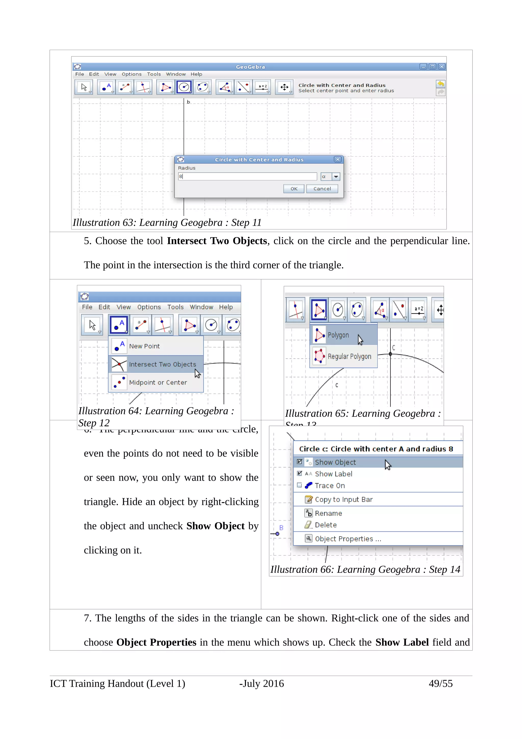 5. Choose the tool Intersect Two Objects, click on the circle and the perpendicular line.
The point in the intersection is the third corner of the triangle.
6. The perpendicular line and the circle,
even the points do not need to be visible
or seen now, you only want to show the
triangle. Hide an object by right-clicking
the object and uncheck Show Object by
clicking on it.
7. The lengths of the sides in the triangle can be shown. Right-click one of the sides and
choose Object Properties in the menu which shows up. Check the Show Label field and
ICT Training Handout (Level 1) -July 2016 49/55
Illustration 63: Learning Geogebra : Step 11
Illustration 64: Learning Geogebra :
Step 12
Illustration 65: Learning Geogebra :
Step 13
Illustration 66: Learning Geogebra : Step 14
 