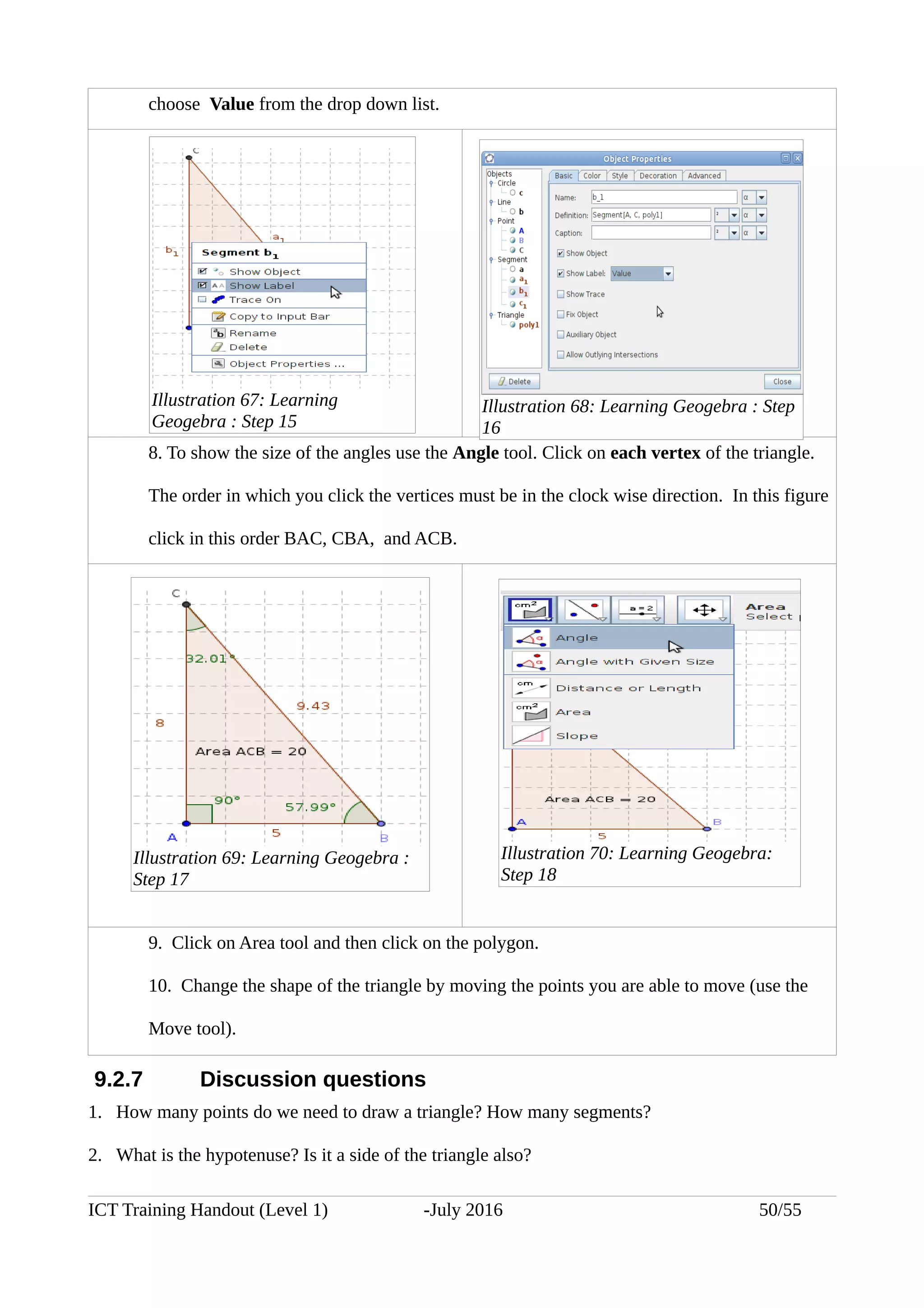 choose Value from the drop down list.
8. To show the size of the angles use the Angle tool. Click on each vertex of the triangle.
The order in which you click the vertices must be in the clock wise direction. In this figure
click in this order BAC, CBA, and ACB.
9. Click on Area tool and then click on the polygon.
10. Change the shape of the triangle by moving the points you are able to move (use the
Move tool).
9.2.7 Discussion questions
1. How many points do we need to draw a triangle? How many segments?
2. What is the hypotenuse? Is it a side of the triangle also?
ICT Training Handout (Level 1) -July 2016 50/55
Illustration 67: Learning
Geogebra : Step 15
Illustration 68: Learning Geogebra : Step
16
Illustration 69: Learning Geogebra :
Step 17
Illustration 70: Learning Geogebra:
Step 18
 