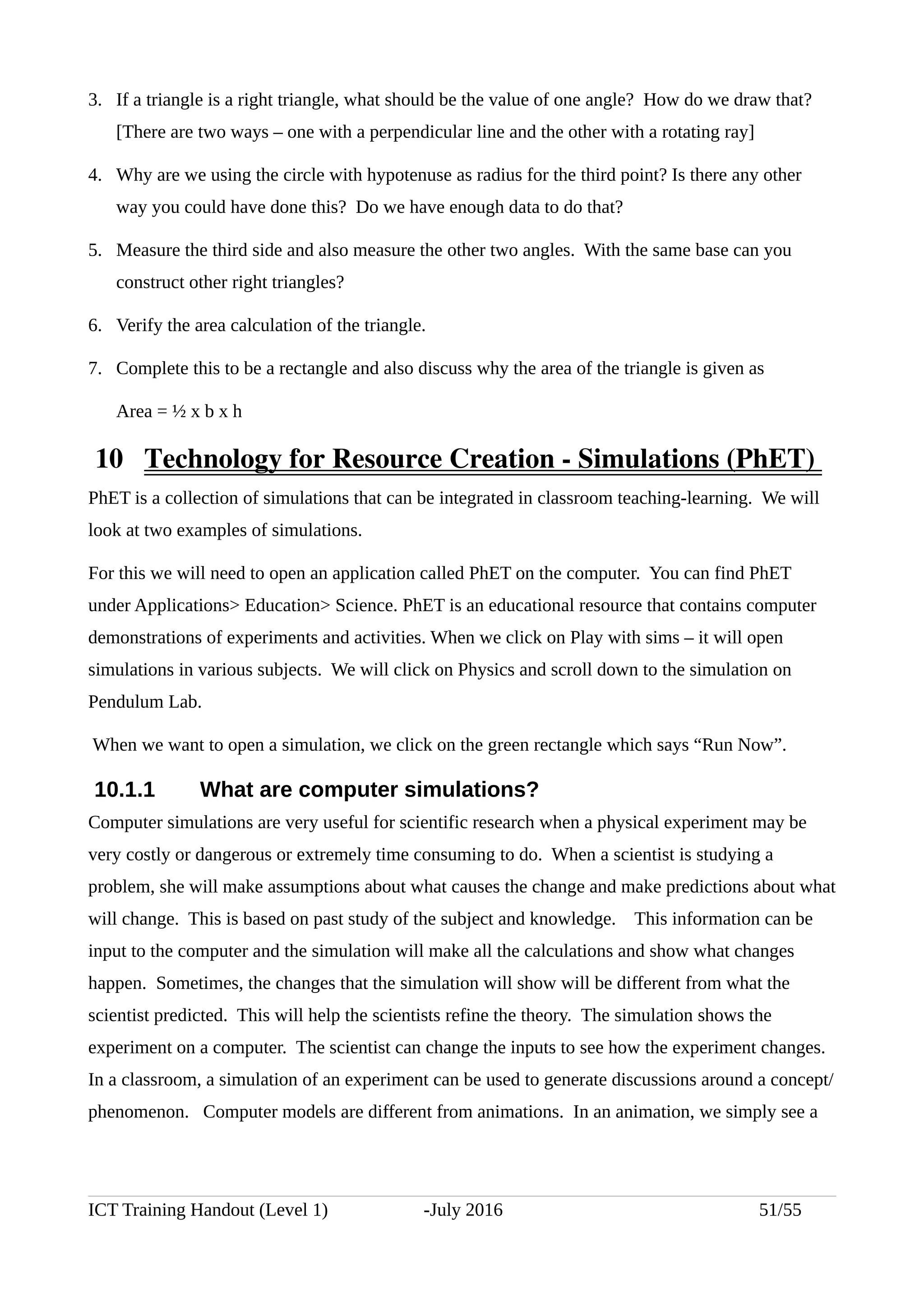 3. If a triangle is a right triangle, what should be the value of one angle? How do we draw that?
[There are two ways – one with a perpendicular line and the other with a rotating ray]
4. Why are we using the circle with hypotenuse as radius for the third point? Is there any other
way you could have done this? Do we have enough data to do that?
5. Measure the third side and also measure the other two angles. With the same base can you
construct other right triangles?
6. Verify the area calculation of the triangle.
7. Complete this to be a rectangle and also discuss why the area of the triangle is given as
Area = ½ x b x h
 10  Technology for Resource Creation ­ Simulations (PhET) 
PhET is a collection of simulations that can be integrated in classroom teaching-learning. We will
look at two examples of simulations.
For this we will need to open an application called PhET on the computer. You can find PhET
under Applications> Education> Science. PhET is an educational resource that contains computer
demonstrations of experiments and activities. When we click on Play with sims – it will open
simulations in various subjects. We will click on Physics and scroll down to the simulation on
Pendulum Lab.
When we want to open a simulation, we click on the green rectangle which says “Run Now”.
10.1.1 What are computer simulations?
Computer simulations are very useful for scientific research when a physical experiment may be
very costly or dangerous or extremely time consuming to do. When a scientist is studying a
problem, she will make assumptions about what causes the change and make predictions about what
will change. This is based on past study of the subject and knowledge. This information can be
input to the computer and the simulation will make all the calculations and show what changes
happen. Sometimes, the changes that the simulation will show will be different from what the
scientist predicted. This will help the scientists refine the theory. The simulation shows the
experiment on a computer. The scientist can change the inputs to see how the experiment changes.
In a classroom, a simulation of an experiment can be used to generate discussions around a concept/
phenomenon. Computer models are different from animations. In an animation, we simply see a
ICT Training Handout (Level 1) -July 2016 51/55
 