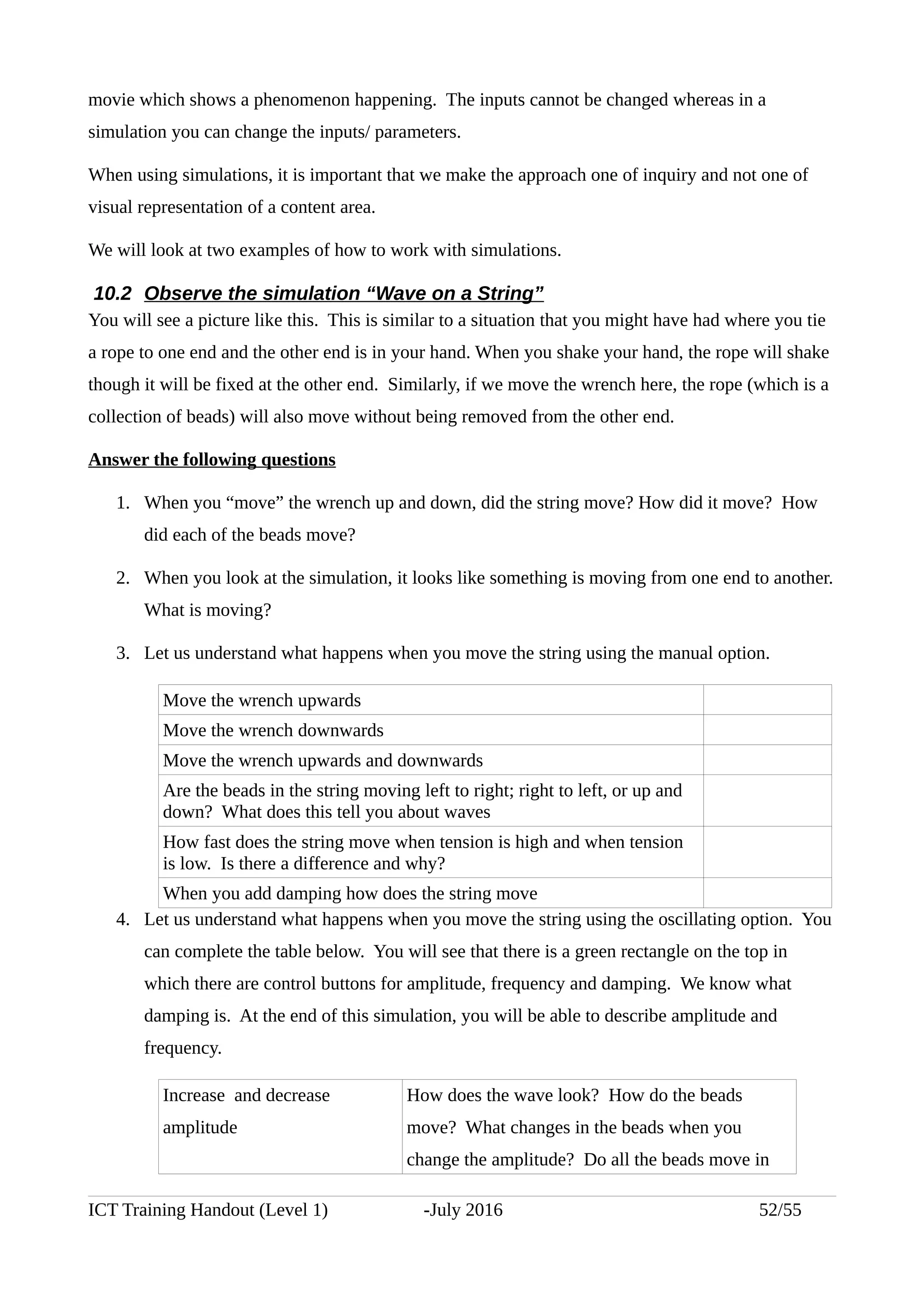 movie which shows a phenomenon happening. The inputs cannot be changed whereas in a
simulation you can change the inputs/ parameters.
When using simulations, it is important that we make the approach one of inquiry and not one of
visual representation of a content area.
We will look at two examples of how to work with simulations.
10.2 Observe the simulation “Wave on a String”
You will see a picture like this. This is similar to a situation that you might have had where you tie
a rope to one end and the other end is in your hand. When you shake your hand, the rope will shake
though it will be fixed at the other end. Similarly, if we move the wrench here, the rope (which is a
collection of beads) will also move without being removed from the other end.
Answer the following questions
1. When you “move” the wrench up and down, did the string move? How did it move? How
did each of the beads move?
2. When you look at the simulation, it looks like something is moving from one end to another.
What is moving?
3. Let us understand what happens when you move the string using the manual option.
Move the wrench upwards
Move the wrench downwards
Move the wrench upwards and downwards
Are the beads in the string moving left to right; right to left, or up and
down? What does this tell you about waves
How fast does the string move when tension is high and when tension
is low. Is there a difference and why?
When you add damping how does the string move
4. Let us understand what happens when you move the string using the oscillating option. You
can complete the table below. You will see that there is a green rectangle on the top in
which there are control buttons for amplitude, frequency and damping. We know what
damping is. At the end of this simulation, you will be able to describe amplitude and
frequency.
Increase and decrease
amplitude
How does the wave look? How do the beads
move? What changes in the beads when you
change the amplitude? Do all the beads move in
ICT Training Handout (Level 1) -July 2016 52/55
 