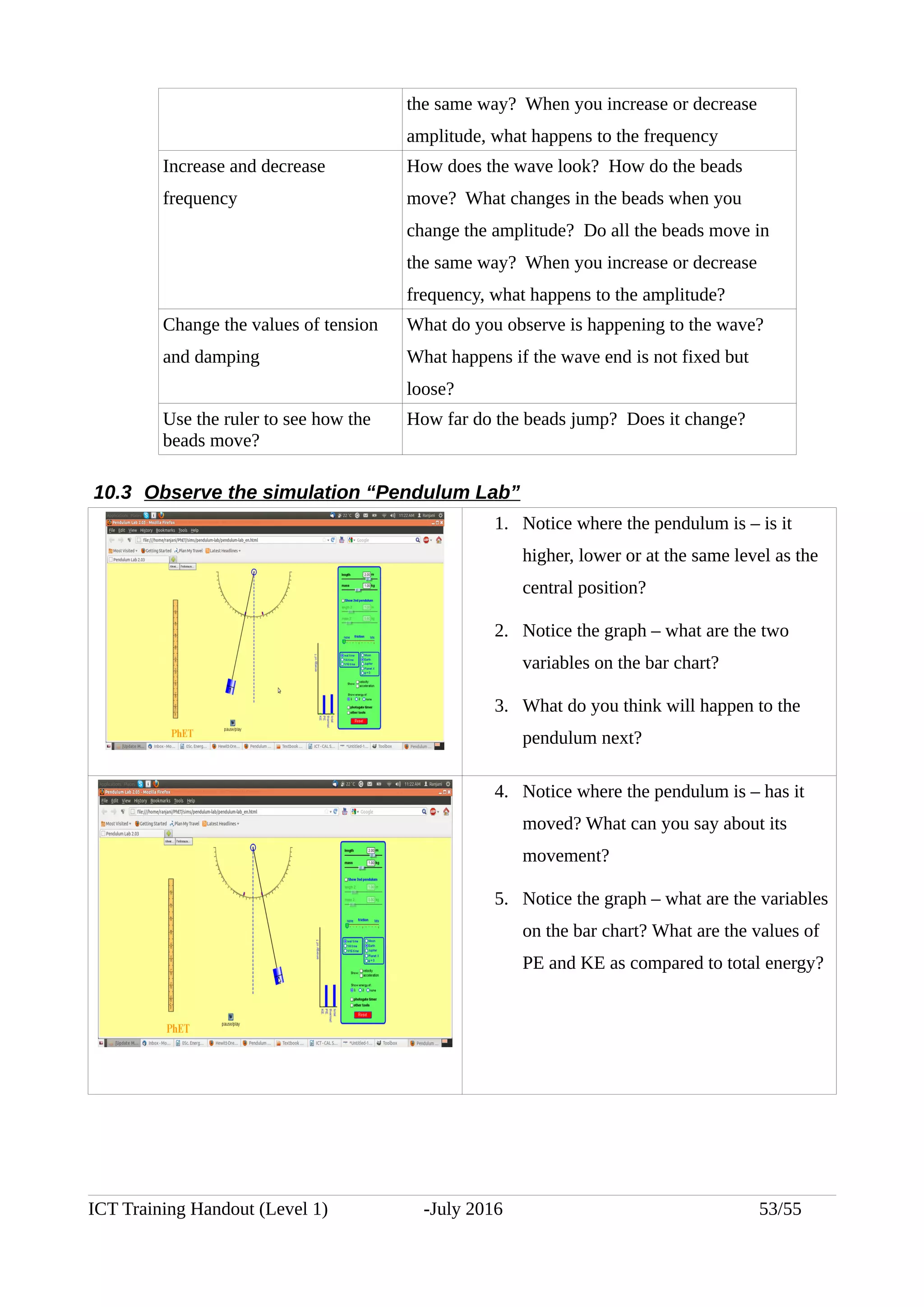 the same way? When you increase or decrease
amplitude, what happens to the frequency
Increase and decrease
frequency
How does the wave look? How do the beads
move? What changes in the beads when you
change the amplitude? Do all the beads move in
the same way? When you increase or decrease
frequency, what happens to the amplitude?
Change the values of tension
and damping
What do you observe is happening to the wave?
What happens if the wave end is not fixed but
loose?
Use the ruler to see how the
beads move?
How far do the beads jump? Does it change?
10.3 Observe the simulation “Pendulum Lab”
1. Notice where the pendulum is – is it
higher, lower or at the same level as the
central position?
2. Notice the graph – what are the two
variables on the bar chart?
3. What do you think will happen to the
pendulum next?
4. Notice where the pendulum is – has it
moved? What can you say about its
movement?
5. Notice the graph – what are the variables
on the bar chart? What are the values of
PE and KE as compared to total energy?
ICT Training Handout (Level 1) -July 2016 53/55
 
