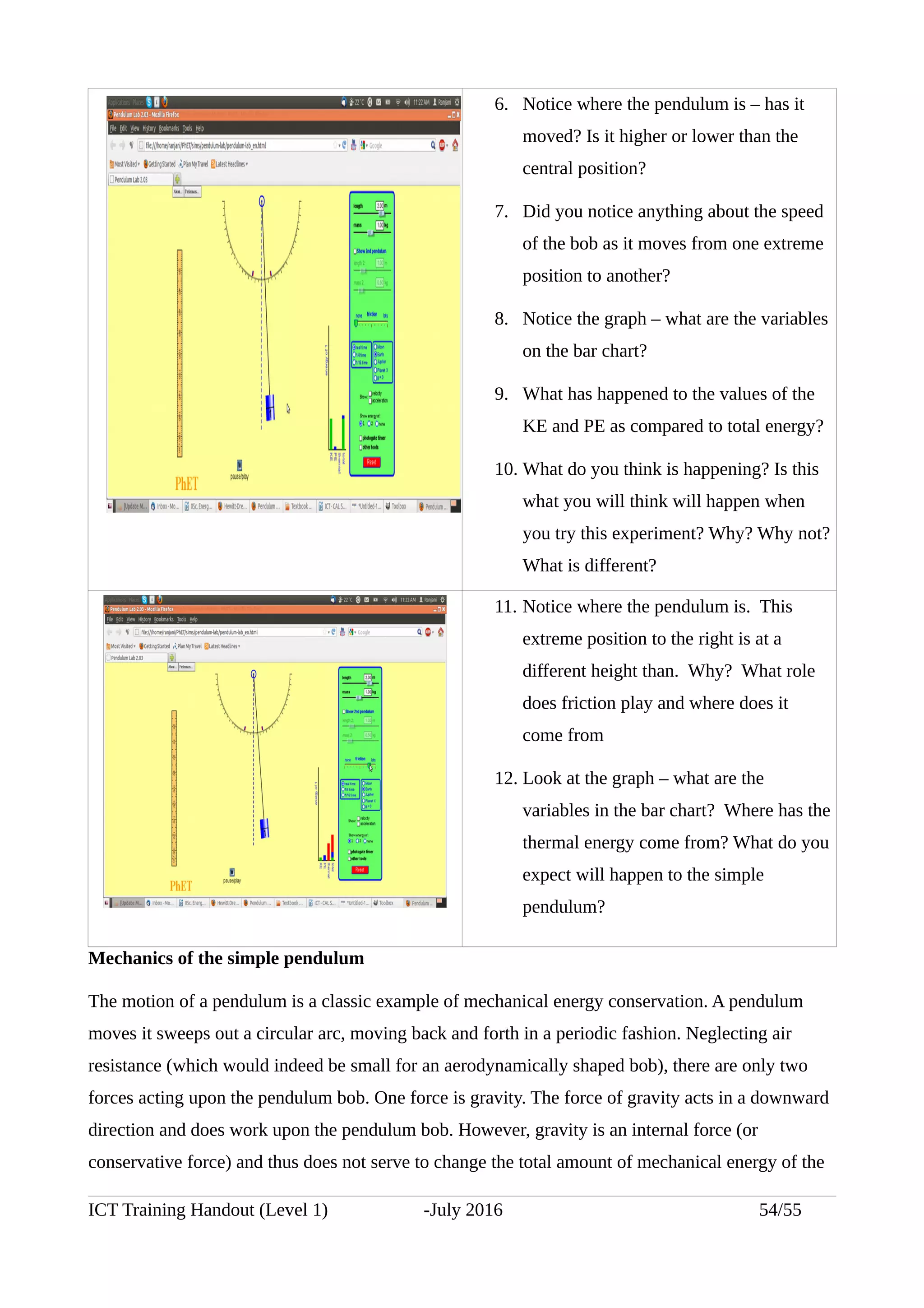 6. Notice where the pendulum is – has it
moved? Is it higher or lower than the
central position?
7. Did you notice anything about the speed
of the bob as it moves from one extreme
position to another?
8. Notice the graph – what are the variables
on the bar chart?
9. What has happened to the values of the
KE and PE as compared to total energy?
10. What do you think is happening? Is this
what you will think will happen when
you try this experiment? Why? Why not?
What is different?
11. Notice where the pendulum is. This
extreme position to the right is at a
different height than. Why? What role
does friction play and where does it
come from
12. Look at the graph – what are the
variables in the bar chart? Where has the
thermal energy come from? What do you
expect will happen to the simple
pendulum?
Mechanics of the simple pendulum
The motion of a pendulum is a classic example of mechanical energy conservation. A pendulum
moves it sweeps out a circular arc, moving back and forth in a periodic fashion. Neglecting air
resistance (which would indeed be small for an aerodynamically shaped bob), there are only two
forces acting upon the pendulum bob. One force is gravity. The force of gravity acts in a downward
direction and does work upon the pendulum bob. However, gravity is an internal force (or
conservative force) and thus does not serve to change the total amount of mechanical energy of the
ICT Training Handout (Level 1) -July 2016 54/55
 