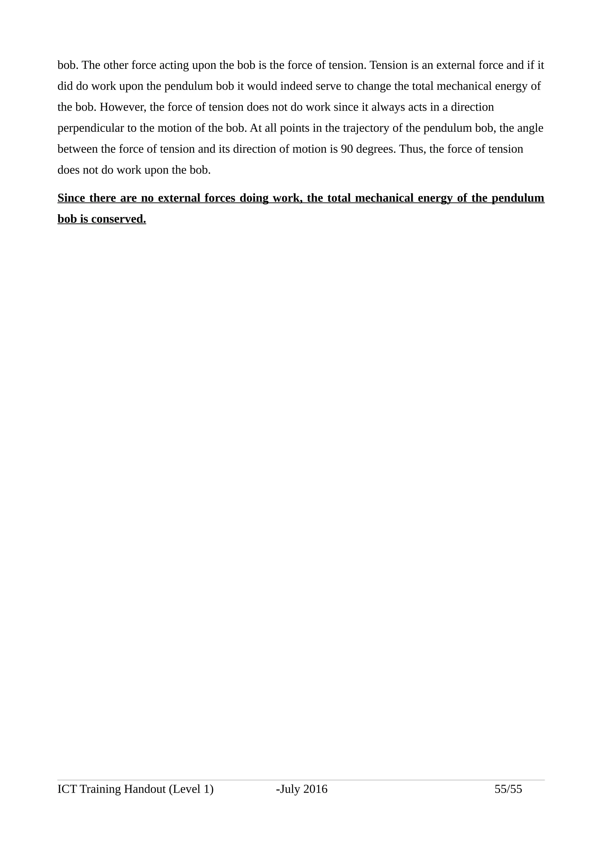 bob. The other force acting upon the bob is the force of tension. Tension is an external force and if it
did do work upon the pendulum bob it would indeed serve to change the total mechanical energy of
the bob. However, the force of tension does not do work since it always acts in a direction
perpendicular to the motion of the bob. At all points in the trajectory of the pendulum bob, the angle
between the force of tension and its direction of motion is 90 degrees. Thus, the force of tension
does not do work upon the bob.
Since there are no external forces doing work, the total mechanical energy of the pendulum
bob is conserved.
ICT Training Handout (Level 1) -July 2016 55/55
 
