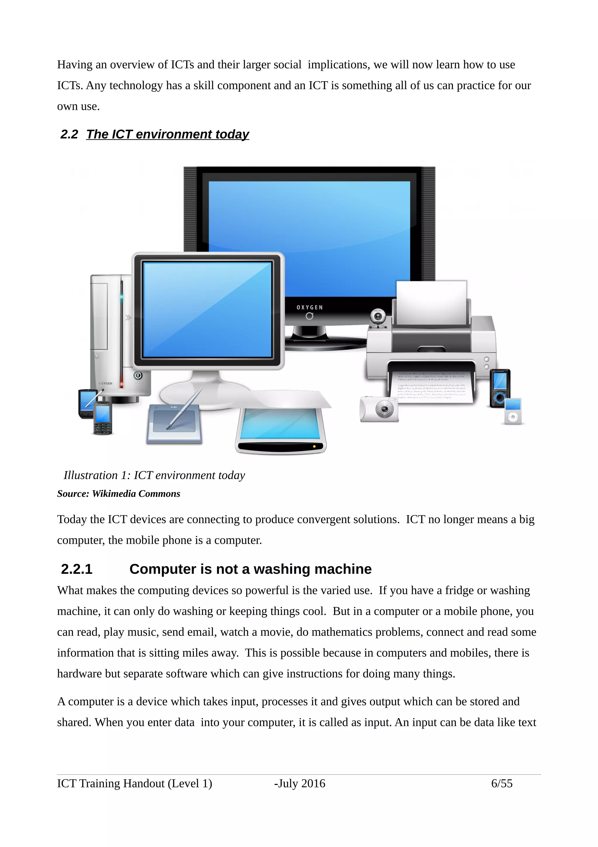 Having an overview of ICTs and their larger social implications, we will now learn how to use
ICTs. Any technology has a skill component and an ICT is something all of us can practice for our
own use.
2.2 The ICT environment today
Source: Wikimedia Commons
Today the ICT devices are connecting to produce convergent solutions. ICT no longer means a big
computer, the mobile phone is a computer.
2.2.1 Computer is not a washing machine
What makes the computing devices so powerful is the varied use. If you have a fridge or washing
machine, it can only do washing or keeping things cool. But in a computer or a mobile phone, you
can read, play music, send email, watch a movie, do mathematics problems, connect and read some
information that is sitting miles away. This is possible because in computers and mobiles, there is
hardware but separate software which can give instructions for doing many things.
A computer is a device which takes input, processes it and gives output which can be stored and
shared. When you enter data into your computer, it is called as input. An input can be data like text
ICT Training Handout (Level 1) -July 2016 6/55
Illustration 1: ICT environment today
 