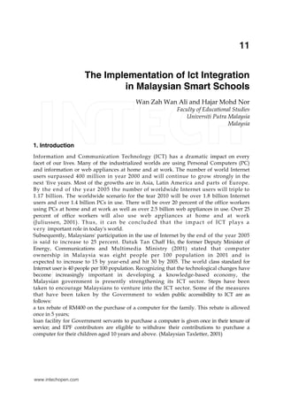The Implementation of Ict Integration in Malaysian Smart Schools 189
X
The Implementation of Ict Integration
in Malaysian Smart Schools
Wan Zah Wan Ali and Hajar Mohd Nor
Faculty of Educational Studies
Universiti Putra Malaysia
Malaysia
1. Introduction
Information and Communication Technology (ICT) has a dramatic impact on every
facet of our lives. Many of the industrialized worlds are using Personal Computers (PC)
and information or web appliances at home and at work. The number of world Internet
users surpassed 400 million in year 2000 and will continue to grow strongly in the
next 'five years. Most of the growths are in Asia, Latin America and parts of Europe.
By the end of the year 2005 the number of worldwide Internet users will triple to
1.17 billion. The worldwide scenario for the tear 2010 will be over 1.8 billion Internet
users and over 1.4 billion PCs in use. There will be over 20 percent of the office workers
using PCs at home and at work as well as over 2.5 billion web appliances in use. Over 25
percent of office workers will also use web appliances at home and at work
(Juliussen, 2001). Thus, it can be concluded that the impact of ICT plays a
very important role in today's world.
Subsequently, Malaysians' participation in the use of Internet by the end of the year 2005
is said to increase to 25 percent. Datuk Tan Chaff Ho, the former Deputy Minister of
Energy, Communications and Multimedia Ministry (2001) stated that computer
ownership in Malaysia was eight people per 100 population in 2001 and is
expected to increase to 15 by year-end and hit 30 by 2005. The world class standard for
Internet user is 40 people per 100 population. Recognizing that the technological changes have
become increasingly important in developing a knowledge-based economy, the
Malaysian government is presently strengthening its ICT sector. Steps have been
taken to encourage Malaysians to venture into the ICT sector. Some of the measures
that have been taken by the Government to widen public accessibility to ICT are as
follows:
a tax rebate of RM400 on the purchase of a computer for the family. This rebate is allowed
once in 5 years;
loan facility for Government servants to purchase a computer is given once in their tenure of
service; and EPF contributors are eligible to withdraw their contributions to purchase a
computer for their children aged 10 years and above. (Malaysian Taxletter, 2001)
11
www.intechopen.com
 