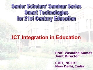 Prof. Vasudha Kamat Joint Director CIET, NCERT New Delhi, India Senior Scholars' Seminar Series  Smart Technologies  for 21st Century Education ICT Integration in Education 