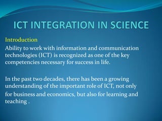 Introduction
Ability to work with information and communication
technologies (ICT) is recognized as one of the key
competencies necessary for success in life.

In the past two decades, there has been a growing
understanding of the important role of ICT, not only
for business and economics, but also for learning and
teaching .
 