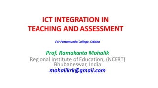 For Pattamundei College, Odisha
Prof. Ramakanta Mohalik
Regional Institute of Education, (NCERT)
Bhubaneswar, India
mohalikrk@gmail.com
ICT INTEGRATION IN
TEACHING AND ASSESSMENT
 