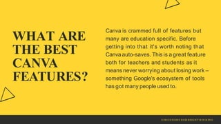 WHAT ARE
THE BEST
CANVA
FEATURES?
Canva is crammed full of features but
many are education specific. Before
getting into that it's worth noting that
Canva auto-saves. This is a great feature
both for teachers and students as it
means never worrying about losing work –
something Google's ecosystem of tools
has got many people used to.
Z IM C O R EH U B S|D ESIG N T H IN K IN G
 