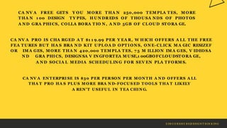 Z IM C O R EH U B S|D ESIG N T H IN K IN G
CA NV A FREE GET S
T HA N 1 00 DESIGN
Y OU
T Y PES,
M ORE T HA N 250,000 T EM PLA T ES, M ORE
H UN DR EDS OF T HOU SA NDS OF PHOT OS
A N D GRA PHICS, COLLA BORA T IO N , A N D 5GB OF CLOU D ST ORA GE.
CA NV A PRO IS CHA RGED A T $1 1 9.99 PER Y EA R, W H ICH OFFERS A LL T HE FREE
FEA T U RES BU T HA S BRA N D KIT U PLOA D OPT ION S, ON E-CLICK M A GIC RESIZEF
OR IM A GES, M ORE T HA N 420,000 T EM PLA T ES, 7 5 M ILLION IM A GES, V IDEOSA
N D GRA PHICS, DESIGN SA V IN GFORT EA M USE,1 00GBOFCLOU DST ORA GE,
A N D SOCIA L M EDIA SCH EDU LIN G FOR SEV EN PLA T FORM S.
CA NV A EN T ERPRI SE IS $30 PER PER SON PER M ON TH A N D OFFERS A LL
T HA T PRO HA S PLU S M ORE BRA N D-FOCUS ED T OOLS T HA T LIKELY
A REN'T USEFUL IN T EA CHIN G.
 