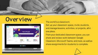 Overview The world'sa classroom
Set up your classroom space, invite students,
and manage lessons, activities, or projects, all in
one place.
Fromyour dedicated classroom space, you can
share and review work between Google
Classroom, Microsoft Teams, and more, as well as
share assignments for students to complete.
 