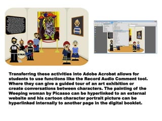 Transferring these activities into Adobe Acrobat allows for
students to use functions like the Record Audio Comment tool.
Where they can give a guided tour of an art exhibition or
create conversations between characters. The painting of the
Weeping woman by Picasso can be hyperlinked to an external
website and his cartoon character portrait picture can be
hyperlinked internally to another page in the digital booklet.
 