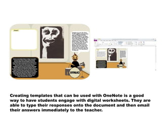 Creating templates that can be used with OneNote is a good
way to have students engage with digital worksheets. They are
able to type their responses onto the document and then email
their answers immediately to the teacher.
 