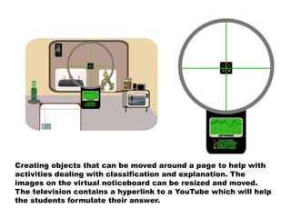 Creating objects that can be moved around a page to help with
activities dealing with classification and explanation. The
images on the virtual noticeboard can be resized and moved.
The television contains a hyperlink to a YouTube which will help
the students formulate their answer.
 