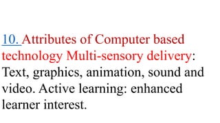 10. Attributes of Computer based
technology Multi-sensory delivery:
Text, graphics, animation, sound and
video. Active learning: enhanced
learner interest.
 