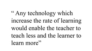 “ Any technology which
increase the rate of learning
would enable the teacher to
teach less and the learner to
learn more”
 