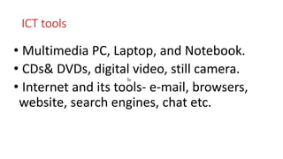 ICT tools
• Multimedia PC, Laptop, and Notebook.
• CDs& DVDs, digital video, still camera.
• Internet and its tools- e-mail, browsers,
website, search engines, chat etc.
ls
 