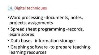 14. Digital techniques
•Word processing -documents, notes,
projects, assignments
• Spread sheet programming -records,
exam scores
• Data bases -information storage
• Graphing software -to prepare teaching-
learning resources
 