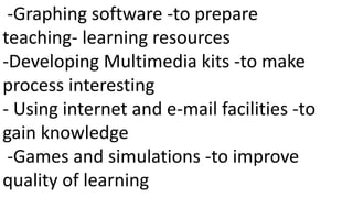 -Graphing software -to prepare
teaching- learning resources
-Developing Multimedia kits -to make
process interesting
- Using internet and e-mail facilities -to
gain knowledge
-Games and simulations -to improve
quality of learning
 