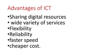 Advantages of ICT
•Sharing digital resources
• wide variety of services
•Flexibility
•Reliability
•faster speed
•cheaper cost.
 