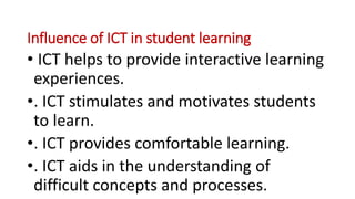Influence of ICT in student learning
• ICT helps to provide interactive learning
experiences.
•. ICT stimulates and motivates students
to learn.
•. ICT provides comfortable learning.
•. ICT aids in the understanding of
difficult concepts and processes.
 