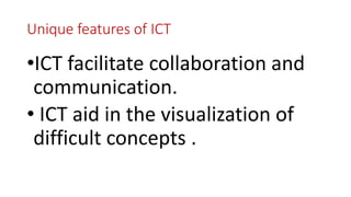Unique features of ICT
•ICT facilitate collaboration and
communication.
• ICT aid in the visualization of
difficult concepts .
 