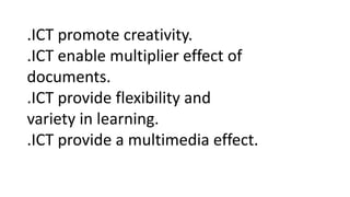 .ICT promote creativity.
.ICT enable multiplier effect of
documents.
.ICT provide flexibility and
variety in learning.
.ICT provide a multimedia effect.
 
