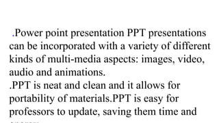 .Power point presentation PPT presentations
can be incorporated with a variety of different
kinds of multi-media aspects: images, video,
audio and animations.
.PPT is neat and clean and it allows for
portability of materials.PPT is easy for
professors to update, saving them time and
 