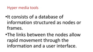 Hyper media tools
•It consists of a database of
information structured as nodes or
frames.
•The links between the nodes allow
rapid movement through the
information and a user interface.
 