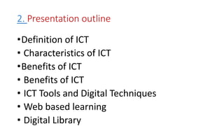 2. Presentation outline
•Definition of ICT
• Characteristics of ICT
•Benefits of ICT
• Benefits of ICT
• ICT Tools and Digital Techniques
• Web based learning
• Digital Library
 