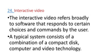 24. Interactive video
•The interactive video refers broadly
to software that responds to certain
choices and commands by the user.
•A typical system consists of a
combination of a compact disk,
computer and video technology.
 
