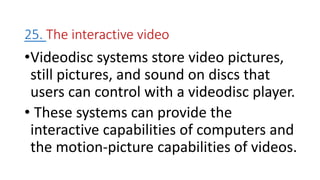 25. The interactive video
•Videodisc systems store video pictures,
still pictures, and sound on discs that
users can control with a videodisc player.
• These systems can provide the
interactive capabilities of computers and
the motion-picture capabilities of videos.
 