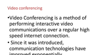 Video conferencing
•Video Conferencing is a method of
performing interactive video
communications over a regular high
speed internet connection.
• Since it was introduced,
communication technologies have
 
