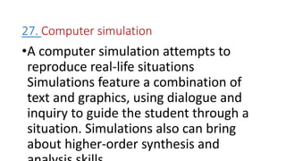 27. Computer simulation
•A computer simulation attempts to
reproduce real-life situations
Simulations feature a combination of
text and graphics, using dialogue and
inquiry to guide the student through a
situation. Simulations also can bring
about higher-order synthesis and
 