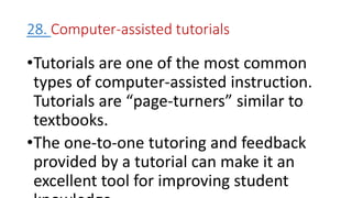28. Computer-assisted tutorials
•Tutorials are one of the most common
types of computer-assisted instruction.
Tutorials are “page-turners” similar to
textbooks.
•The one-to-one tutoring and feedback
provided by a tutorial can make it an
excellent tool for improving student
 