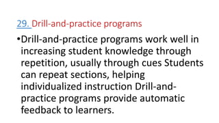 29. Drill-and-practice programs
•Drill-and-practice programs work well in
increasing student knowledge through
repetition, usually through cues Students
can repeat sections, helping
individualized instruction Drill-and-
practice programs provide automatic
feedback to learners.
 