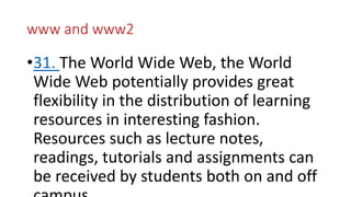 www and www2
•31. The World Wide Web, the World
Wide Web potentially provides great
flexibility in the distribution of learning
resources in interesting fashion.
Resources such as lecture notes,
readings, tutorials and assignments can
be received by students both on and off
 