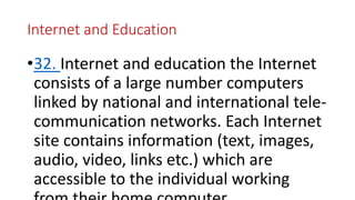 Internet and Education
•32. Internet and education the Internet
consists of a large number computers
linked by national and international tele-
communication networks. Each Internet
site contains information (text, images,
audio, video, links etc.) which are
accessible to the individual working
 