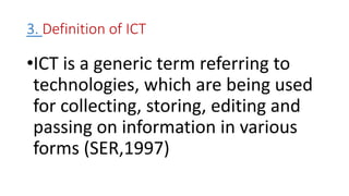 3. Definition of ICT
•ICT is a generic term referring to
technologies, which are being used
for collecting, storing, editing and
passing on information in various
forms (SER,1997)
 
