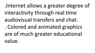 .Internet allows a greater degree of
interactivity through real time
audiovisual transfers and chat.
. Colored and animated graphics
are of much greater educational
value.
 
