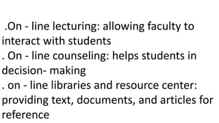 .On - line lecturing: allowing faculty to
interact with students
. On - line counseling: helps students in
decision- making
. on - line libraries and resource center:
providing text, documents, and articles for
reference
 