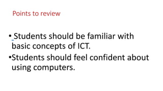 Points to review
• Students should be familiar with
basic concepts of ICT.
•Students should feel confident about
using computers.
 