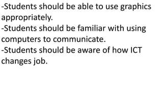 -Students should be able to use graphics
appropriately.
-Students should be familiar with using
computers to communicate.
-Students should be aware of how ICT
changes job.
 