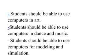 - Students should be able to use
computers in art.
-Students should be able to use
computers in dance and music.
- Students should be able to use
computers for modeling and
simulation.
 