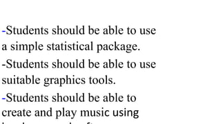 -Students should be able to use
a simple statistical package.
-Students should be able to use
suitable graphics tools.
-Students should be able to
create and play music using
 