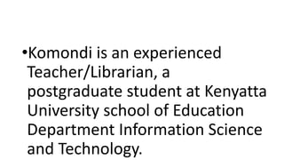 •Komondi is an experienced
Teacher/Librarian, a
postgraduate student at Kenyatta
University school of Education
Department Information Science
and Technology.
 
